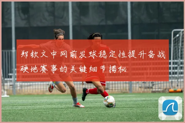 郑钦文中网前发球稳定性提升备战硬地赛事的关键细节揭秘