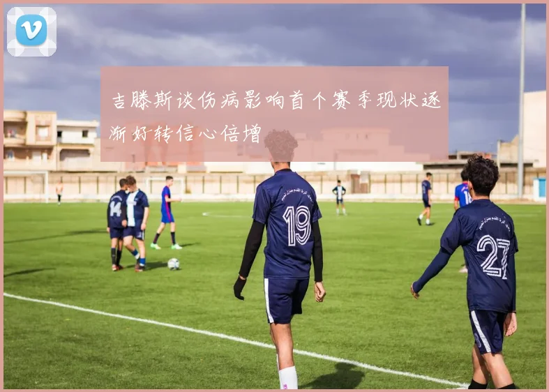 吉滕斯谈伤病影响首个赛季现状逐渐好转信心倍增