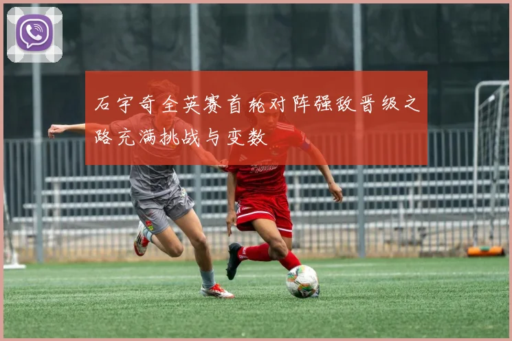 石宇奇全英赛首轮对阵强敌晋级之路充满挑战与变数